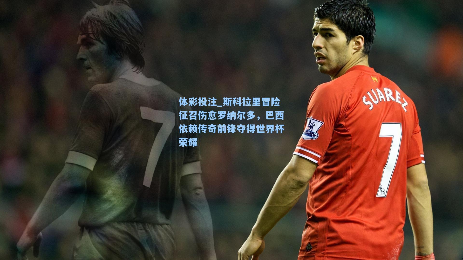 体彩投注_斯科拉里冒险征召伤愈罗纳尔多，巴西依赖传奇前锋夺得世界杯荣耀