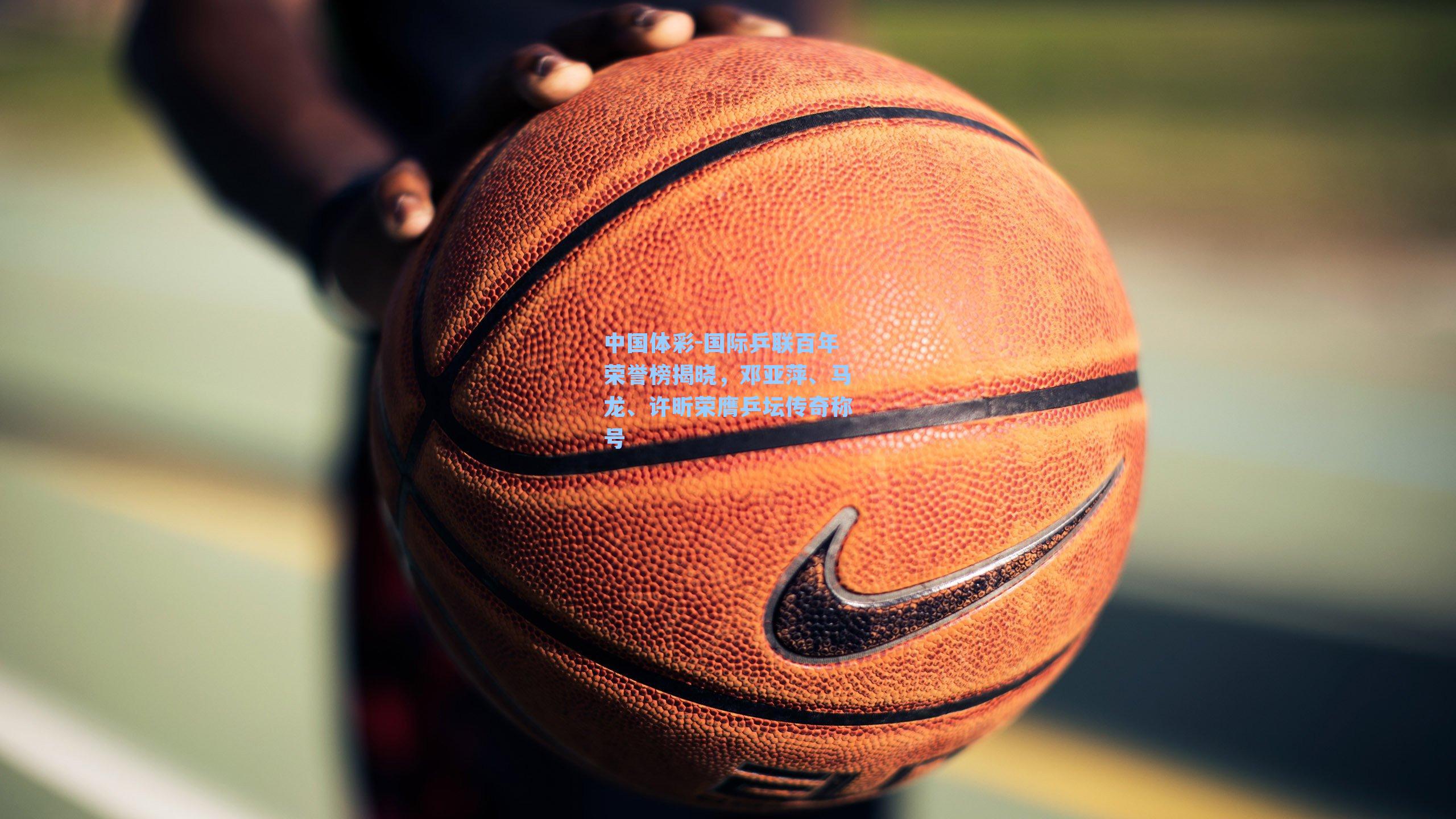 中国体彩-国际乒联百年荣誉榜揭晓，邓亚萍、马龙、许昕荣膺乒坛传奇称号