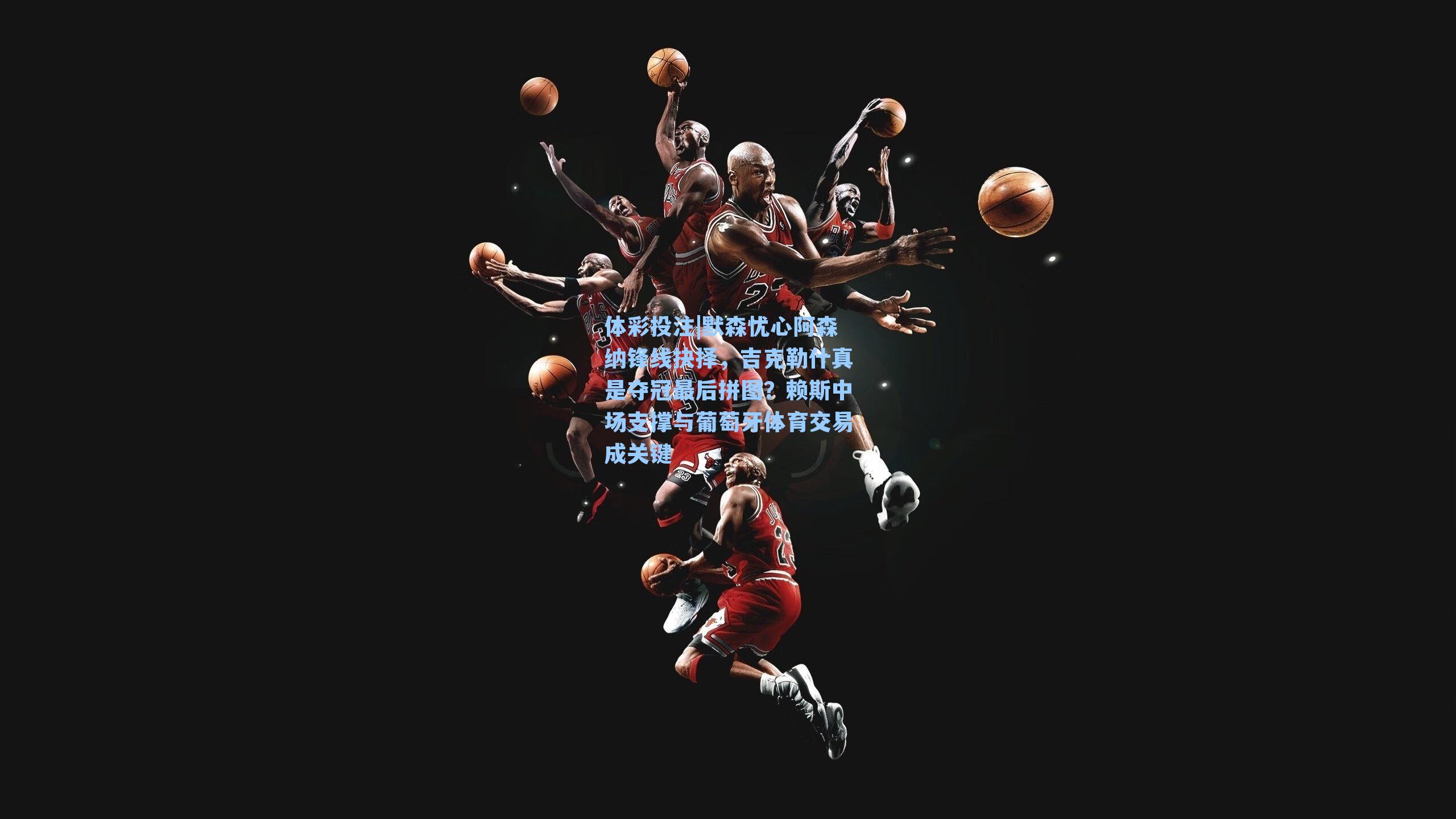 默森忧心阿森纳锋线抉择，吉克勒什真是夺冠最后拼图？赖斯中场支撑与葡萄牙体育交易成关键