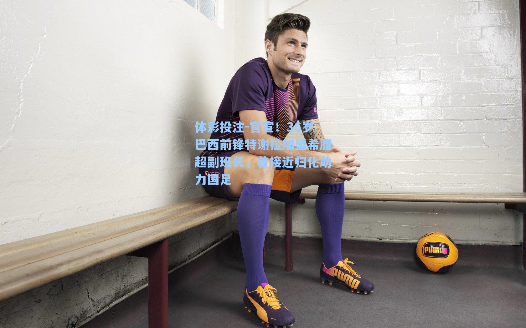 官宣！36岁巴西前锋特谢拉加盟希腊超副班长，曾接近归化助力国足